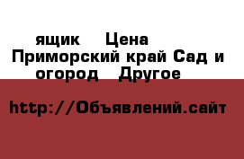 ящик  › Цена ­ 400 - Приморский край Сад и огород » Другое   